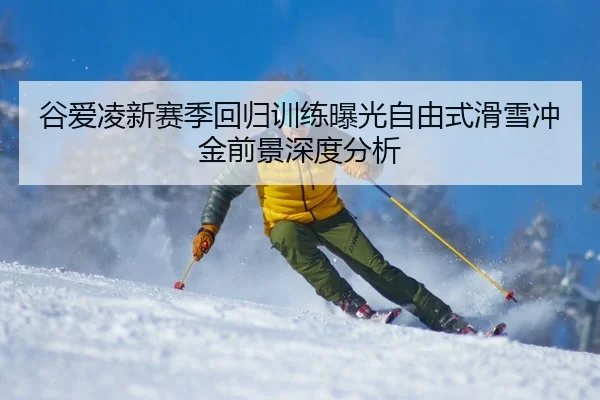 谷爱凌新赛季回归训练曝光自由式滑雪冲金前景深度分析